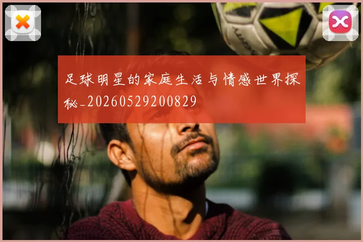 足球明星的家庭生活与情感世界探秘_20260529200829