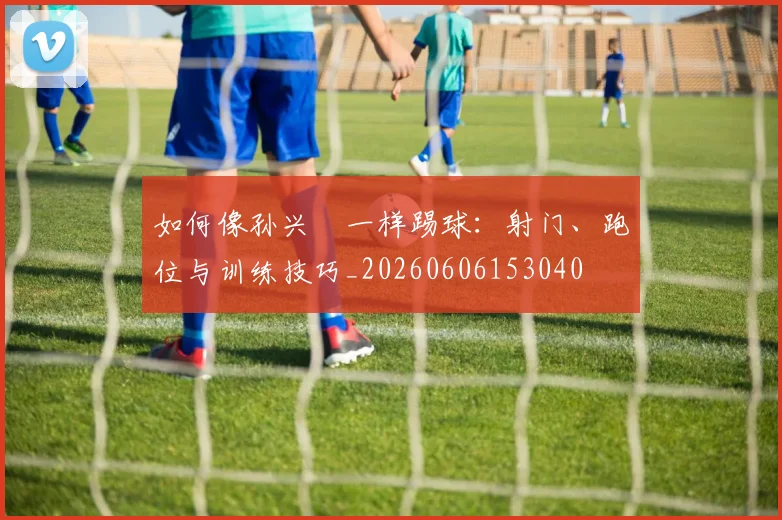 如何像孙兴慜一样踢球:射门、跑位与训练技巧_20260606153040
