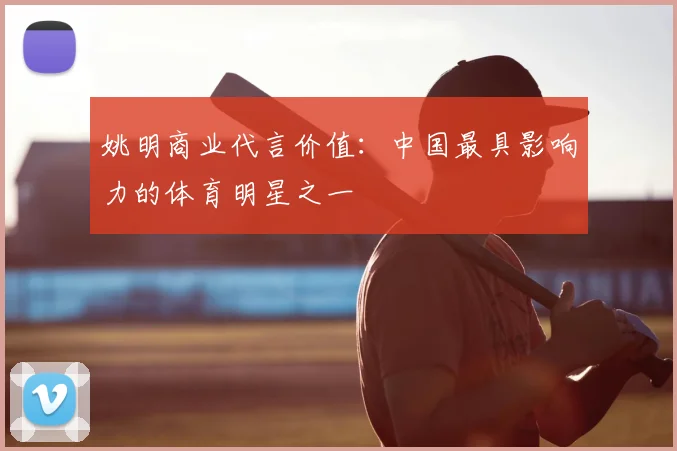 姚明商业代言价值:中国最具影响力的体育明星之一