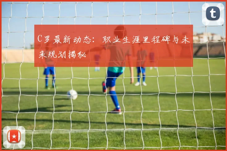 C罗最新动态:职业生涯里程碑与未来规划揭秘