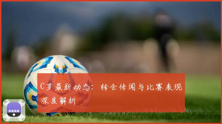 C罗最新动态:转会传闻与比赛表现深度解析