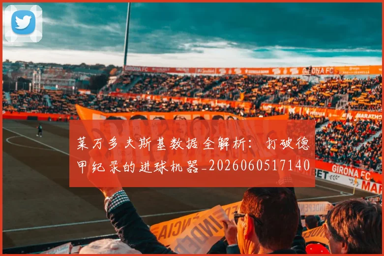莱万多夫斯基数据全解析：打破德甲纪录的进球机器_20260605171407_20260703181804