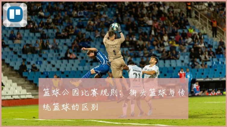 篮球公园比赛规则:街头篮球与传统篮球的区别