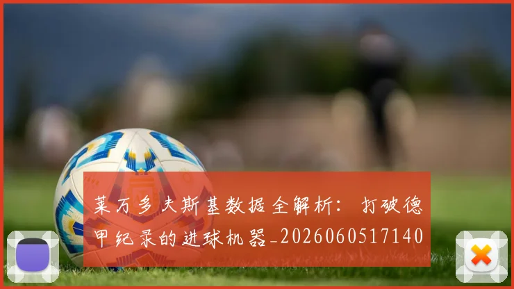 莱万多夫斯基数据全解析：打破德甲纪录的进球机器_20260605171407_20260703181804