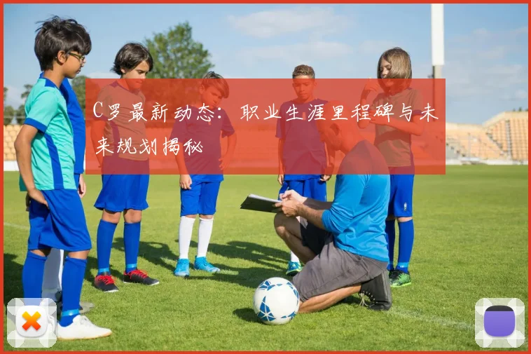 C罗最新动态:职业生涯里程碑与未来规划揭秘