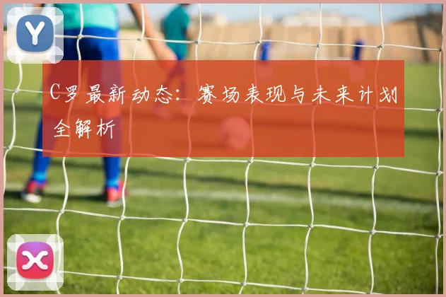 C罗最新动态:赛场表现与未来计划全解析